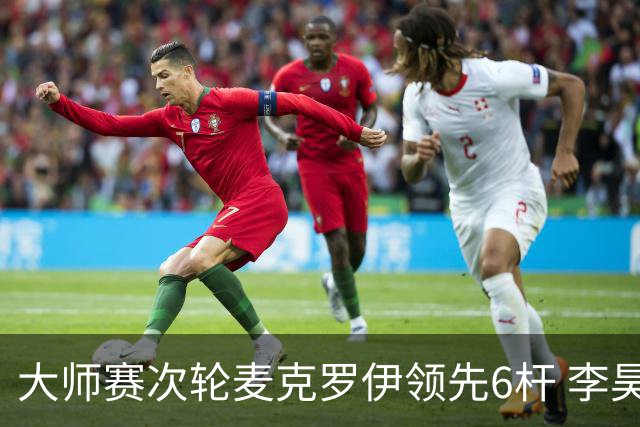大师赛次轮麦克罗伊领先6杆 李昊桐带病轰4连鸟T7