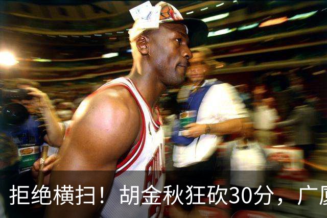 拒绝横扫！胡金秋狂砍30分，广厦101-93力克上海，总决赛悬念升级